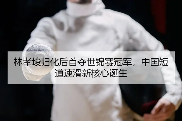 林孝埈归化后首夺世锦赛冠军，中国短道速滑新核心诞生