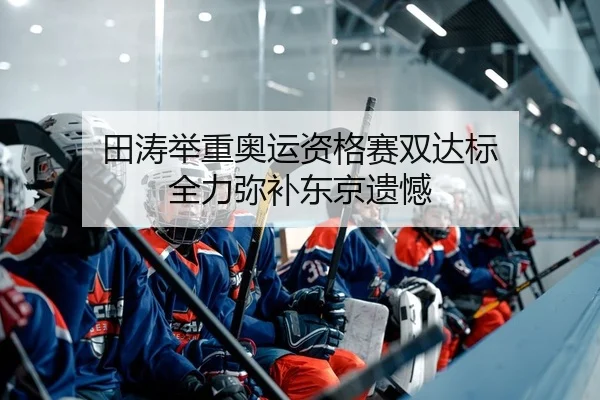田涛举重奥运资格赛双达标 全力弥补东京遗憾