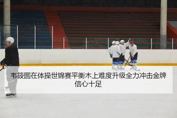韦筱圆在体操世锦赛平衡木上难度升级全力冲击金牌信心十足